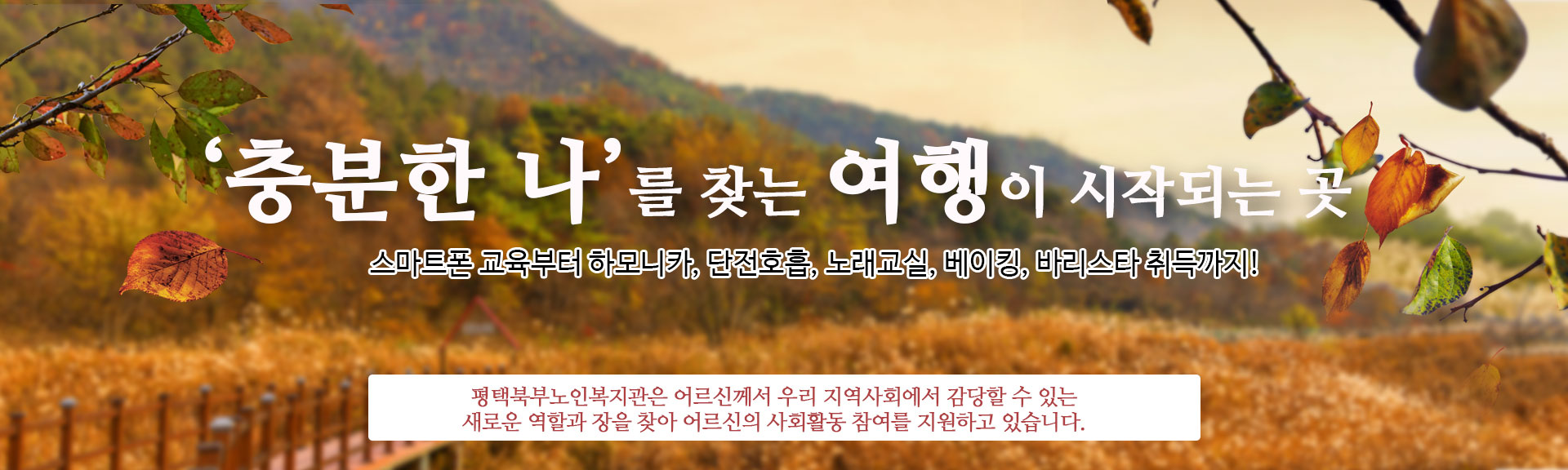 '충분한 나'를 찾는 여행이 시작되는 곳
스마트폰 교육부터 아코디언, 검도, 구연동화, 바리스타 자격증 취득까지!
평택북부노인복지관은 더 나은 나를 향한 어르신의 멈추지 않는 도전을
충분히 채워 드릴 수 있는 다양한 취미 ·여가 및 교육프로그램을 제공하고 있습니다.